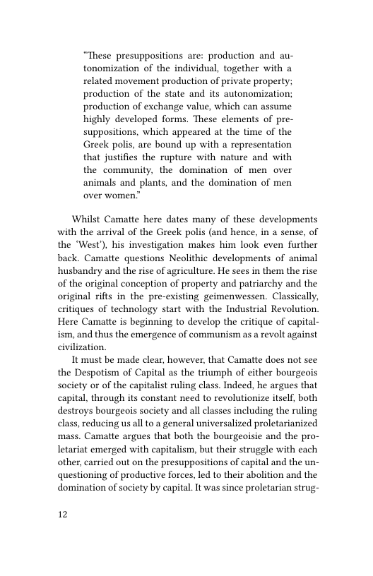 “These presuppositions are: production and au- tonomization of the individual, together with a related movement production of private property; production of the state and its autonomization; production of exchange value, which can assume highly developed forms. These elements of pre- suppositions, which appeared at the time of the Greek polis, are bound up with a representation that justifies the rupture with nature and with the community, the domination of men over animals and plants, and the domination of men  Whilst Camatte here dates many of these developments with the arrival of the Greek polis (and hence, in a sense, of the “West), his investigation makes him look even further back. Camatte questions Neolithic developments of animal husbandry and the rise of agriculture. He sees in them the rise of the original conception of property and patriarchy and the original rifts in the pre-existing geimenwessen. Classically, eritiques of technology start with the Industrial Revolution. Here Camatte is beginning to develop the critique of capital- ism, and thus the emergence of communism as a revolt against civilization.  It must be made clear, however, that Camatte does not see the Despotism of Capital as the triumph of either bourgeois society or of the capitalist ruling class. Indeed, he argues that capital, through its constant need to revolutionize itsel, both destroys bourgeos society and all classes including the ruling class, reducing us all to a general universalized proletarianized mass. Camatte argues that both the bourgeoisie and the pro- letariat emerged with capitalism, but their struggle with each other, carried out on the presuppositions of capital and the un- questioning of productive forces, led to their abolition and the domination of society by capital. It was since proletarian strug-  12 